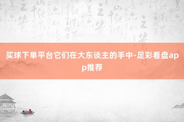 买球下单平台它们在大东谈主的手中-足彩看盘app推荐