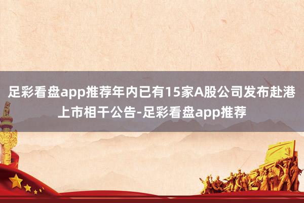 足彩看盘app推荐年内已有15家A股公司发布赴港上市相干公告-足彩看盘app推荐