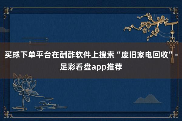 买球下单平台在酬酢软件上搜索“废旧家电回收”-足彩看盘app推荐