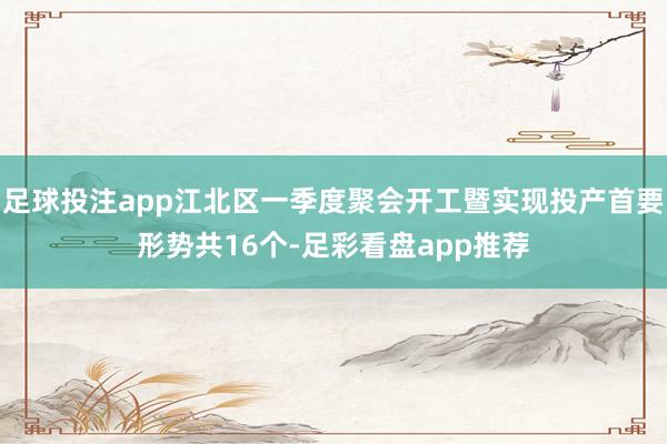 足球投注app江北区一季度聚会开工暨实现投产首要形势共16个-足彩看盘app推荐