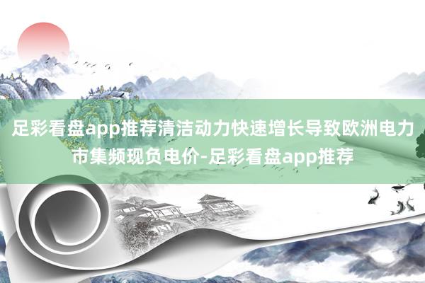 足彩看盘app推荐清洁动力快速增长导致欧洲电力市集频现负电价-足彩看盘app推荐