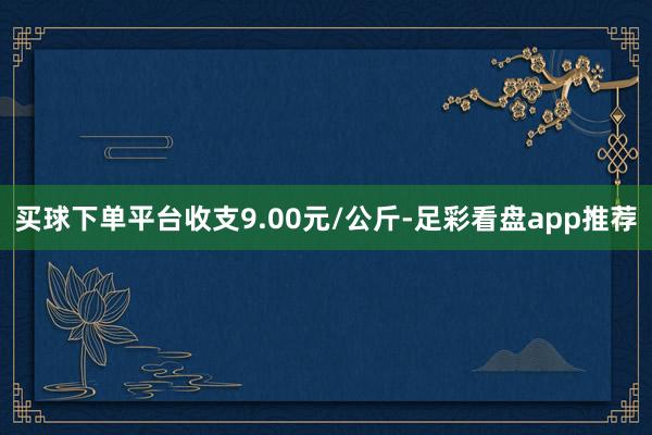 买球下单平台收支9.00元/公斤-足彩看盘app推荐