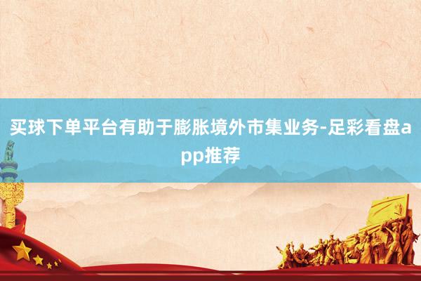 买球下单平台有助于膨胀境外市集业务-足彩看盘app推荐