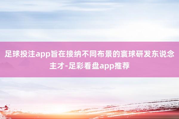 足球投注app旨在接纳不同布景的寰球研发东说念主才-足彩看盘app推荐