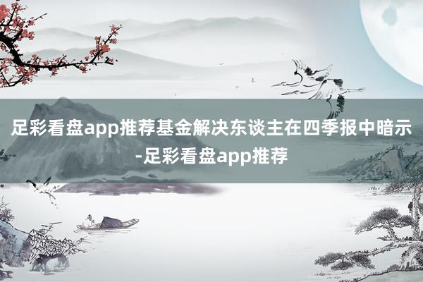 足彩看盘app推荐　　基金解决东谈主在四季报中暗示-足彩看盘app推荐