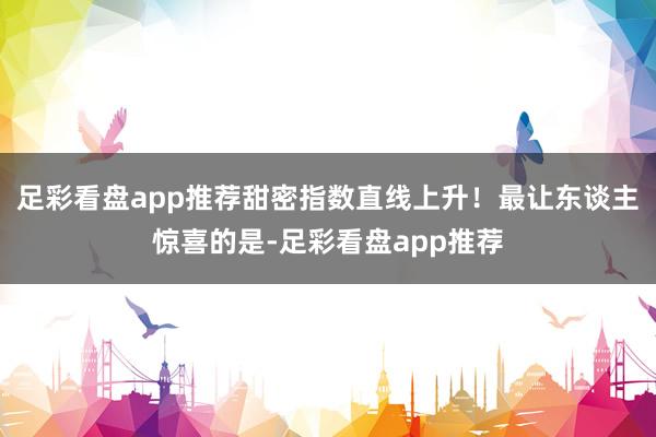 足彩看盘app推荐甜密指数直线上升！最让东谈主惊喜的是-足彩看盘app推荐