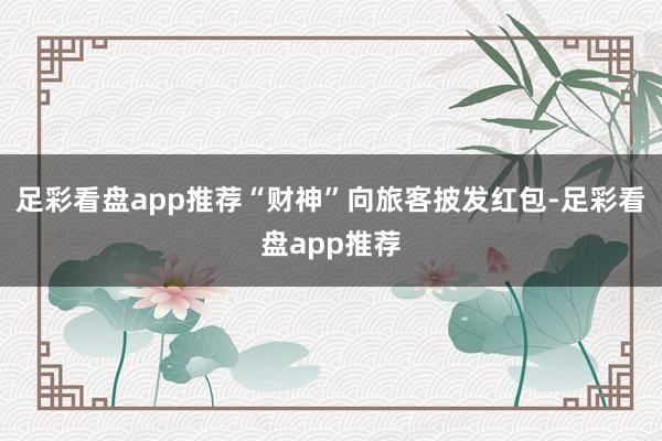 足彩看盘app推荐“财神”向旅客披发红包-足彩看盘app推荐