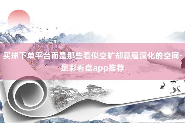 买球下单平台而是那些看似空旷却意蕴深化的空间-足彩看盘app推荐