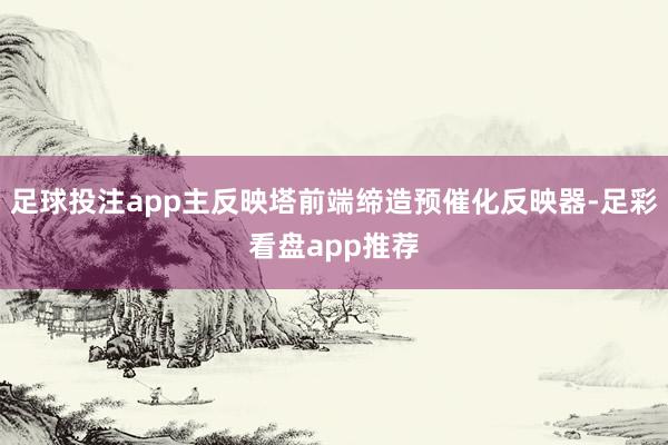 足球投注app主反映塔前端缔造预催化反映器-足彩看盘app推荐