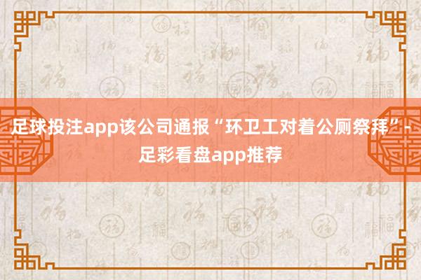 足球投注app该公司通报“环卫工对着公厕祭拜”-足彩看盘app推荐