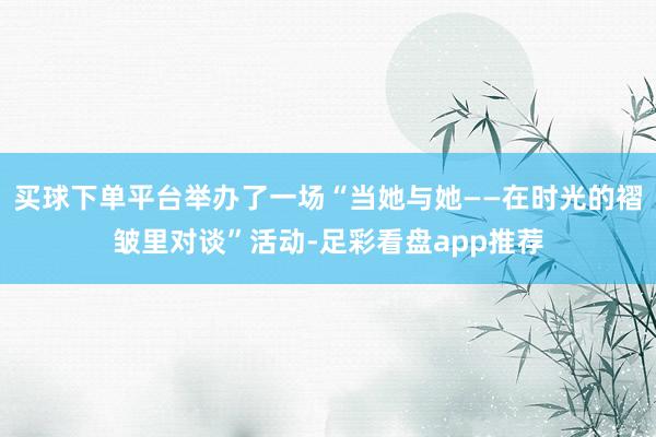 买球下单平台举办了一场“当她与她——在时光的褶皱里对谈”活动-足彩看盘app推荐