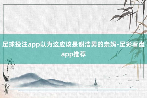 足球投注app以为这应该是谢浩男的亲妈-足彩看盘app推荐