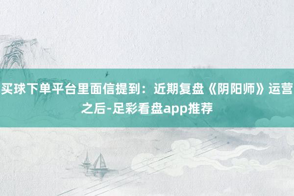 买球下单平台里面信提到：近期复盘《阴阳师》运营之后-足彩看盘app推荐
