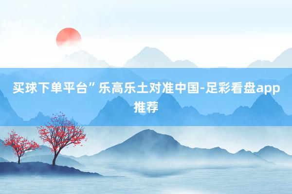 买球下单平台”　　乐高乐土对准中国-足彩看盘app推荐