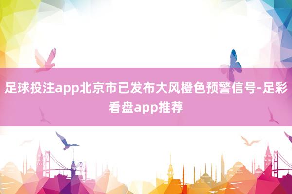 足球投注app北京市已发布大风橙色预警信号-足彩看盘app推荐