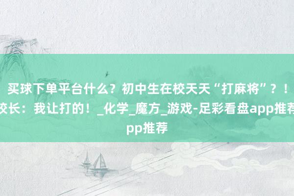 买球下单平台什么？初中生在校天天“打麻将”？！校长：我让打的！_化学_魔方_游戏-足彩看盘app推荐
