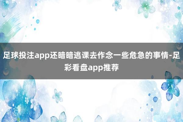 足球投注app还暗暗逃课去作念一些危急的事情-足彩看盘app推荐