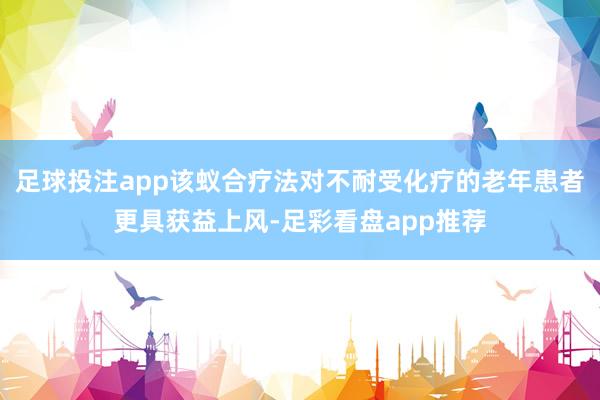足球投注app该蚁合疗法对不耐受化疗的老年患者更具获益上风-足彩看盘app推荐