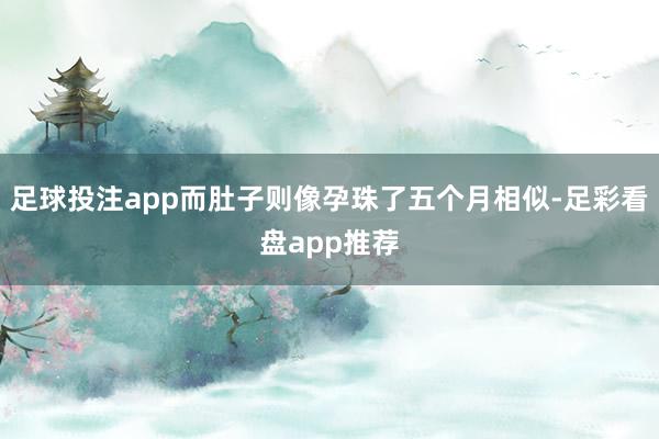 足球投注app而肚子则像孕珠了五个月相似-足彩看盘app推荐