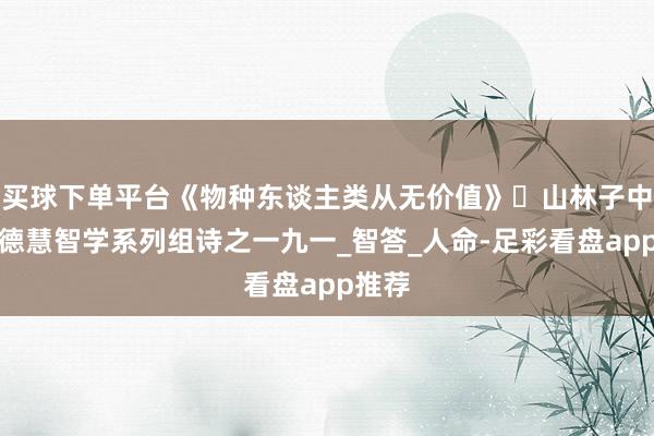 买球下单平台《物种东谈主类从无价值》​山林子中中谈德慧智学系列组诗之一九一_智答_人命-足彩看盘app推荐