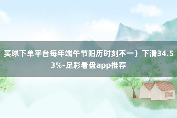 买球下单平台每年端午节阳历时刻不一）下滑34.53%-足彩看盘app推荐