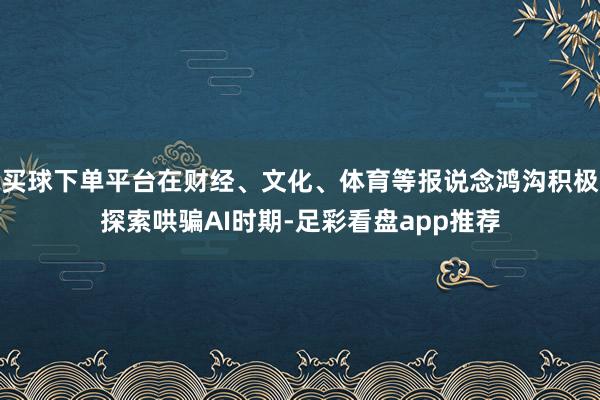 买球下单平台在财经、文化、体育等报说念鸿沟积极探索哄骗AI时期-足彩看盘app推荐