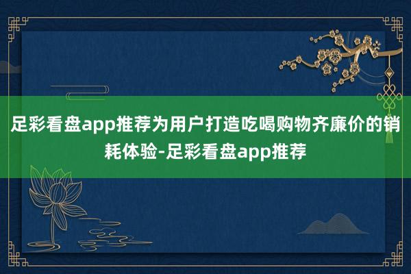 足彩看盘app推荐为用户打造吃喝购物齐廉价的销耗体验-足彩看盘app推荐