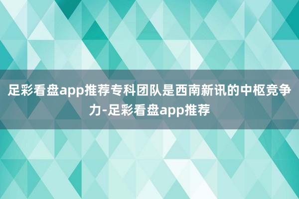 足彩看盘app推荐专科团队是西南新讯的中枢竞争力-足彩看盘app推荐