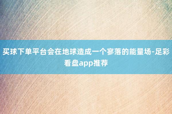 买球下单平台会在地球造成一个寥落的能量场-足彩看盘app推荐