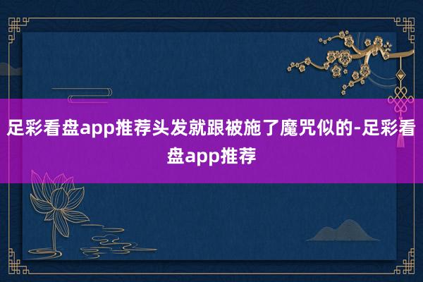 足彩看盘app推荐头发就跟被施了魔咒似的-足彩看盘app推荐