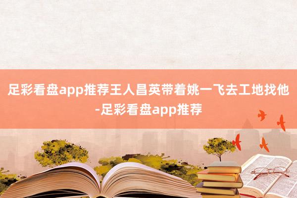 足彩看盘app推荐王人昌英带着姚一飞去工地找他-足彩看盘app推荐