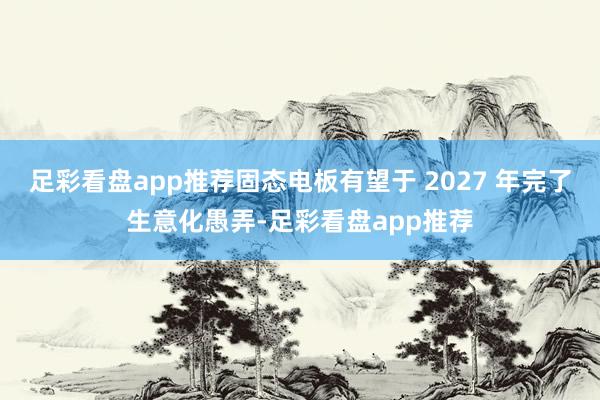 足彩看盘app推荐固态电板有望于 2027 年完了生意化愚弄-足彩看盘app推荐