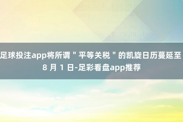 足球投注app将所谓＂平等关税＂的凯旋日历蔓延至 8 月 1 日-足彩看盘app推荐
