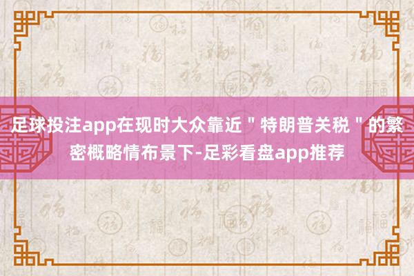 足球投注app在现时大众靠近＂特朗普关税＂的繁密概略情布景下-足彩看盘app推荐