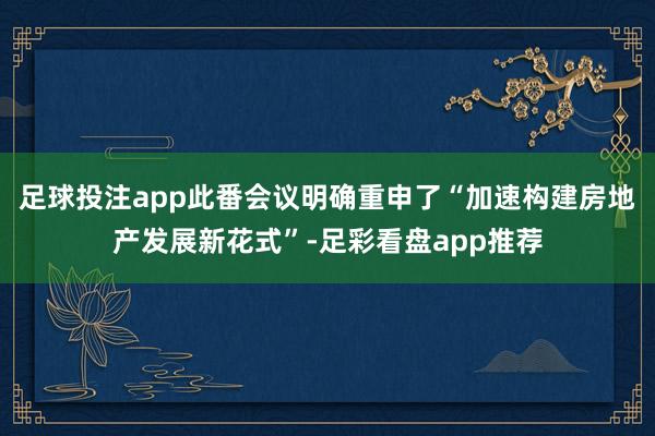 足球投注app此番会议明确重申了“加速构建房地产发展新花式”-足彩看盘app推荐