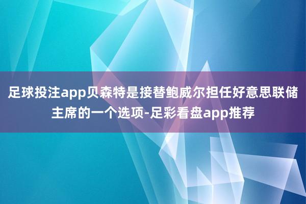 足球投注app贝森特是接替鲍威尔担任好意思联储主席的一个选项-足彩看盘app推荐