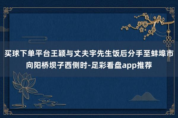 买球下单平台王颖与丈夫宇先生饭后分手至蚌埠市向阳桥坝子西侧时-足彩看盘app推荐