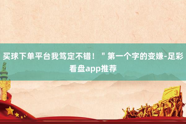 买球下单平台我笃定不错！＂第一个字的变嫌-足彩看盘app推荐