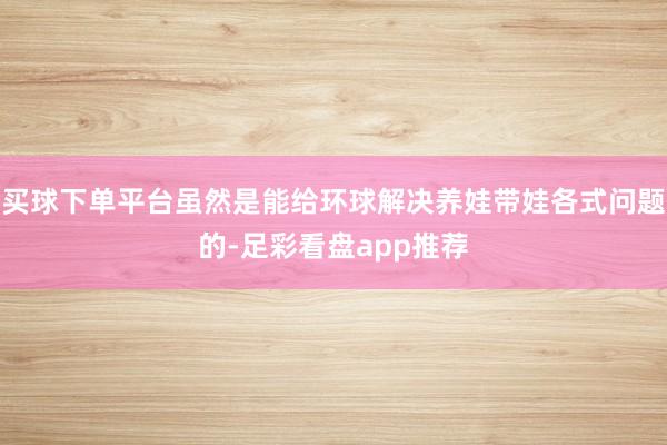 买球下单平台虽然是能给环球解决养娃带娃各式问题的-足彩看盘app推荐