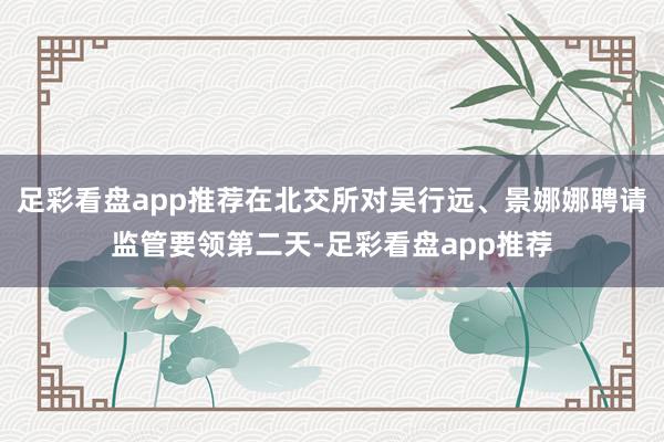 足彩看盘app推荐在北交所对吴行远、景娜娜聘请监管要领第二天-足彩看盘app推荐