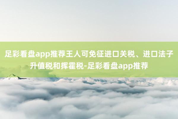 足彩看盘app推荐王人可免征进口关税、进口法子升值税和挥霍税-足彩看盘app推荐