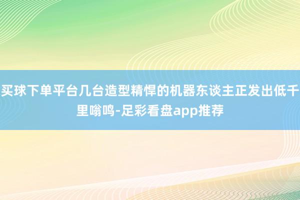 买球下单平台几台造型精悍的机器东谈主正发出低千里嗡鸣-足彩看盘app推荐