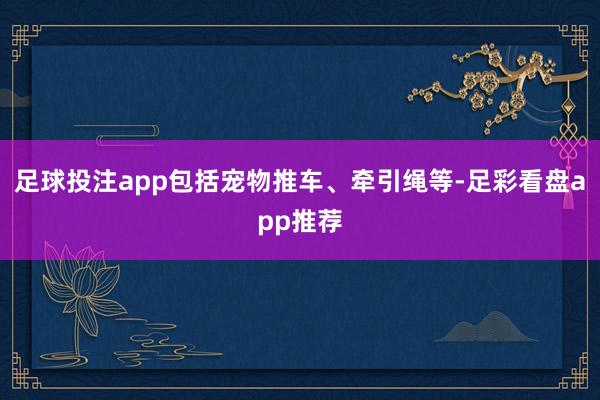 足球投注app包括宠物推车、牵引绳等-足彩看盘app推荐