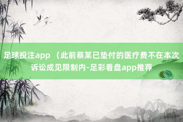 足球投注app （此前蔡某已垫付的医疗费不在本次诉讼成见限制内-足彩看盘app推荐