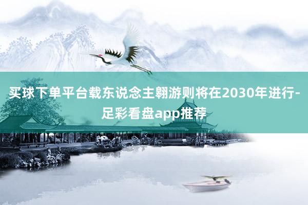 买球下单平台载东说念主翱游则将在2030年进行-足彩看盘app推荐