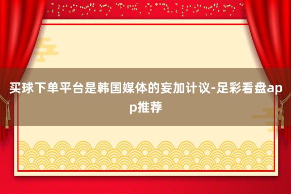 买球下单平台是韩国媒体的妄加计议-足彩看盘app推荐