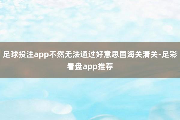足球投注app不然无法通过好意思国海关清关-足彩看盘app推荐