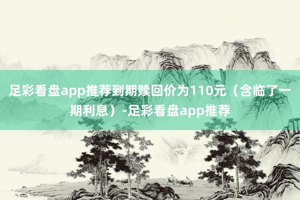 足彩看盘app推荐到期赎回价为110元(含临了一期利息)-足彩看盘app推荐