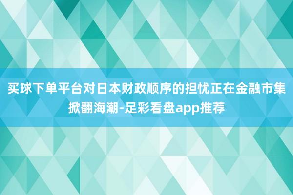 买球下单平台 对日本财政顺序的担忧正在金融市集掀翻海潮-足彩看盘app推荐