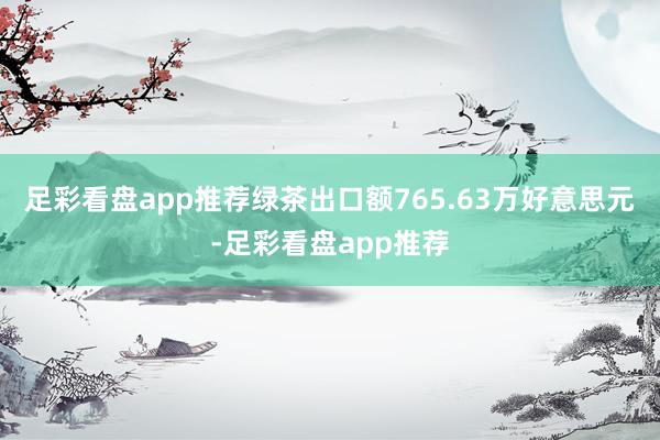足彩看盘app推荐绿茶出口额765.63万好意思元-足彩看盘app推荐